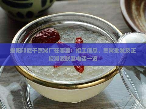 揭阳印尼干燕窝厂在哪里：招工信息、燕窝批发及正规溯源联系电话一览
