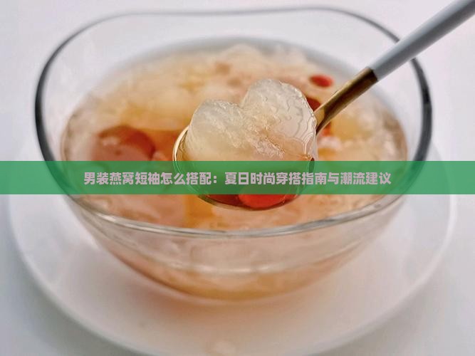 男装燕窝短袖怎么搭配：夏日时尚穿搭指南与潮流建议