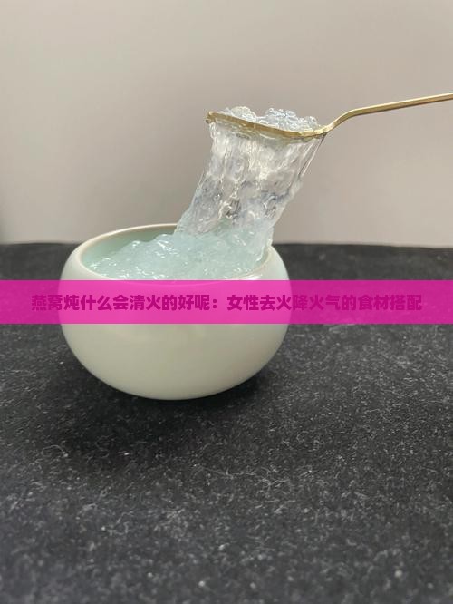 燕窝炖什么会清火的好呢：女性去火降火气的食材搭配