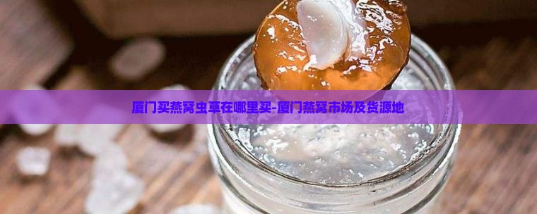 厦门买燕窝虫草在哪里买-厦门燕窝市场及货源地