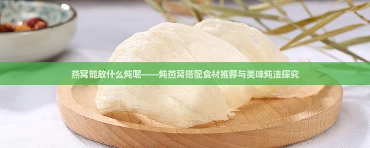 燕窝能放什么炖呢——炖燕窝搭配食材推荐与美味炖法探究
