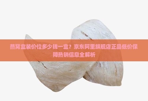 燕窝盒装价位多少钱一盒？京东阿里旗舰店正品低价保障热销信息全解析