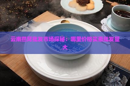 云南燕窝批发市场探秘：哪里价格实惠批发量大