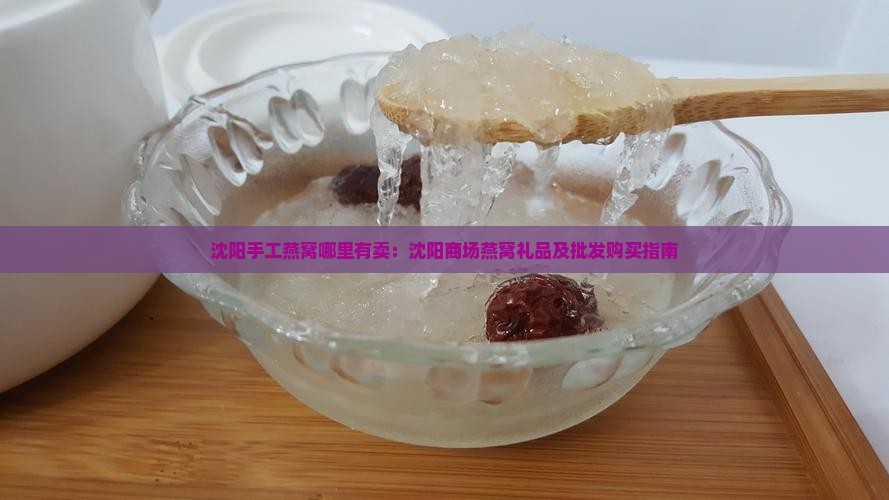沈阳手工燕窝哪里有卖：沈阳商场燕窝礼品及批发购买指南