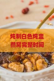 炖制白色炖盅燕窝完整时间指南及烹饪技巧解析