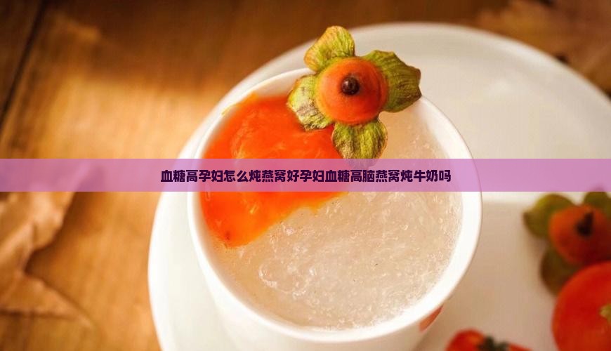 血糖高孕妇怎么炖燕窝好孕妇血糖高脑燕窝炖牛奶吗