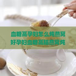血糖高孕妇怎么炖燕窝好孕妇血糖高脑燕窝炖牛奶吗