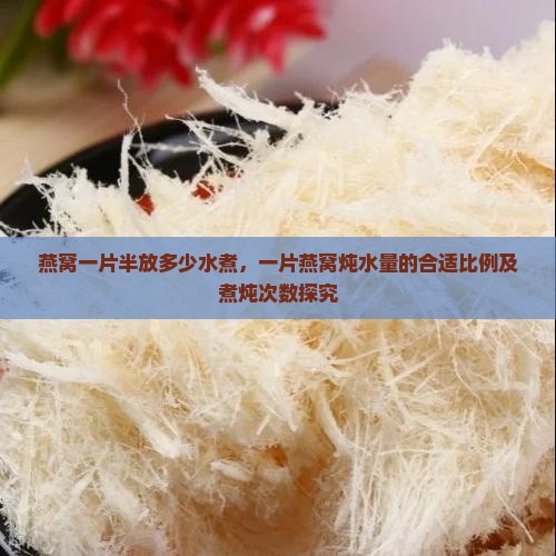 燕窝一片半放多少水煮，一片燕窝炖水量的合适比例及煮炖次数探究