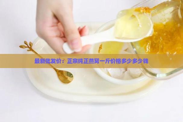 最新批发价：正宗纯正燕窝一斤价格多少多少钱