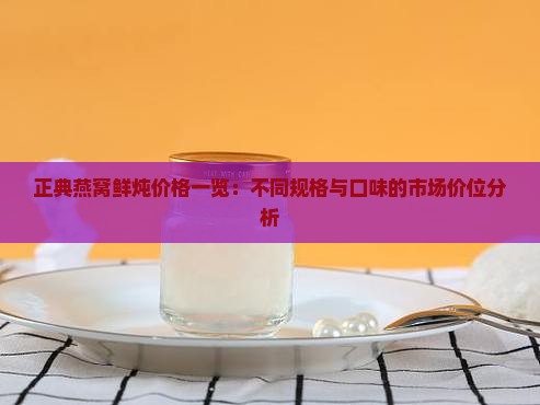正典燕窝鲜炖价格一览：不同规格与口味的市场价位分析