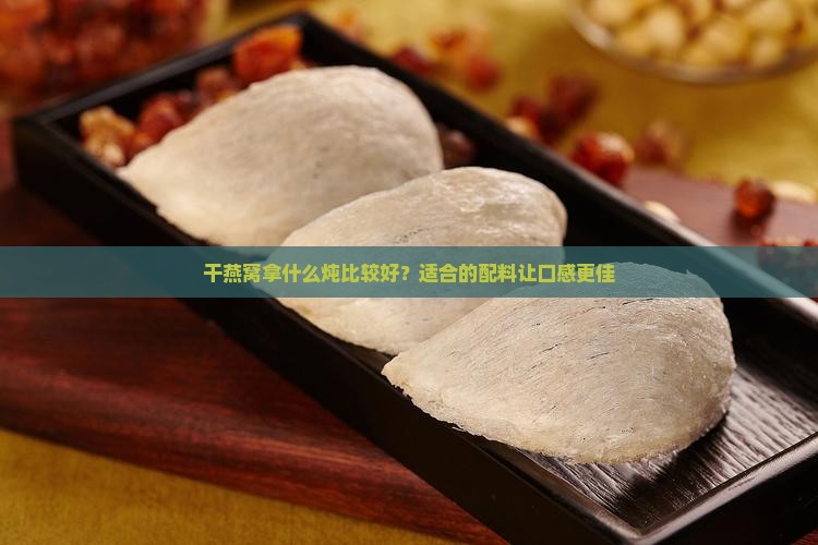 干燕窝拿什么炖比较好？适合的配料让口感更佳