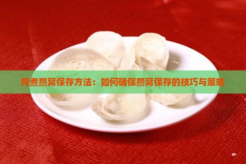 炖煮燕窝保存方法：如何确保燕窝保存的技巧与策略