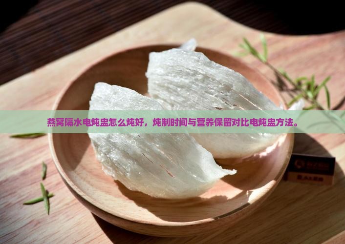 燕窝隔水电炖盅怎么炖好，炖制时间与营养保留对比电炖盅方法。