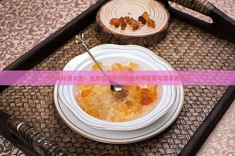 燕窝补品大全：全方位解析燕窝相关保健品与滋养食品