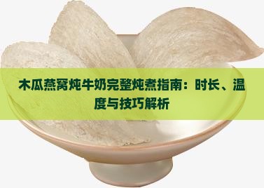 木瓜燕窝炖牛奶完整炖煮指南：时长、温度与技巧解析