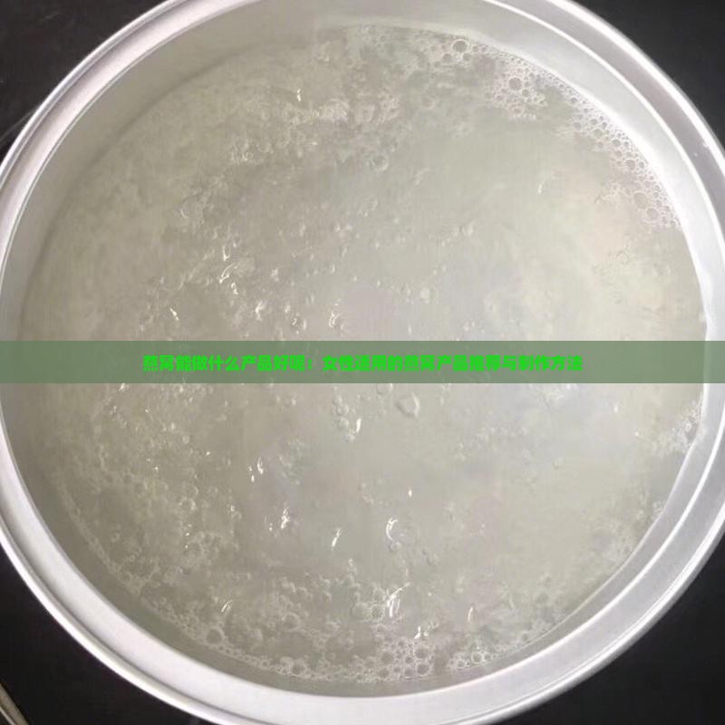 燕窝能做什么产品好呢：女性适用的燕窝产品推荐与制作方法