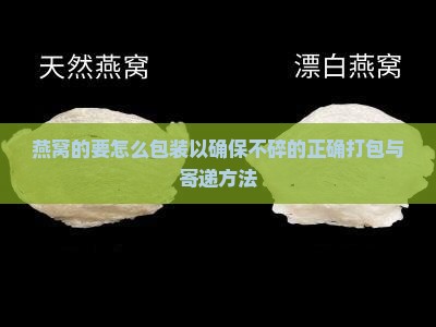 燕窝的要怎么包装以确保不碎的正确打包与寄递方法
