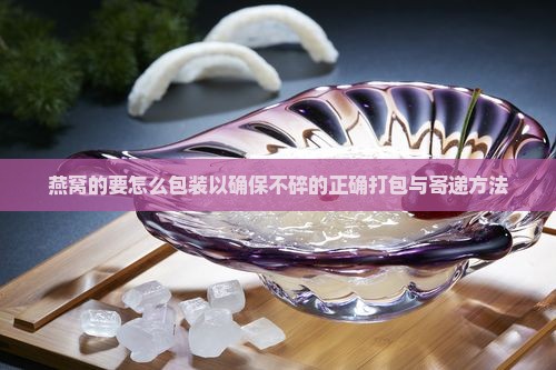 燕窝的要怎么包装以确保不碎的正确打包与寄递方法