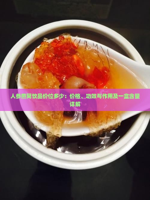 人参燕窝饮品价位多少：价格、功效与作用及一盒含量详解