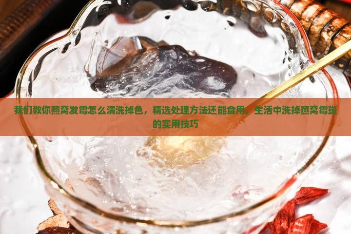 我们教你燕窝发霉怎么清洗掉色，精选处理方法还能食用，生活中洗掉燕窝霉斑的实用技巧