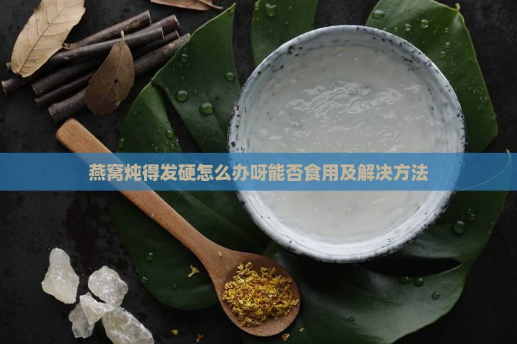 燕窝炖得发硬怎么办呀能否食用及解决方法