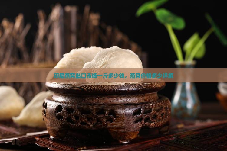 印尼燕窝出口市场一斤多少钱，燕窝价格多少详解