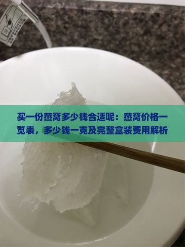 买一份燕窝多少钱合适呢：燕窝价格一览表，多少钱一克及完整盒装费用解析