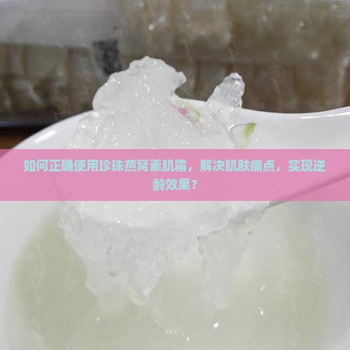 如何正确使用珍珠燕窝素肌霜，解决肌肤痛点，实现逆龄效果？