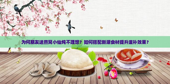 为何朋友送燕窝小仙炖不理想？如何搭配新潮食材提升滋补效果？