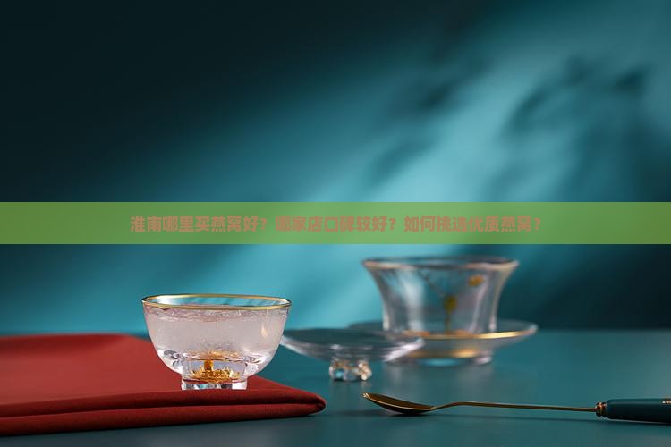 淮南哪里买燕窝好？哪家店口碑较好？如何挑选优质燕窝？
