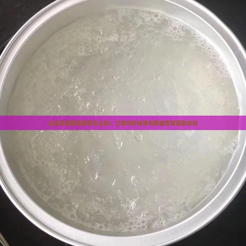 山东浓缩即食燕窝怎么样：口感与价格及与即食燕窝区别分析