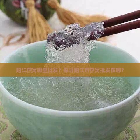 阳江燕窝哪里批发？探寻阳江市燕窝批发在哪？
