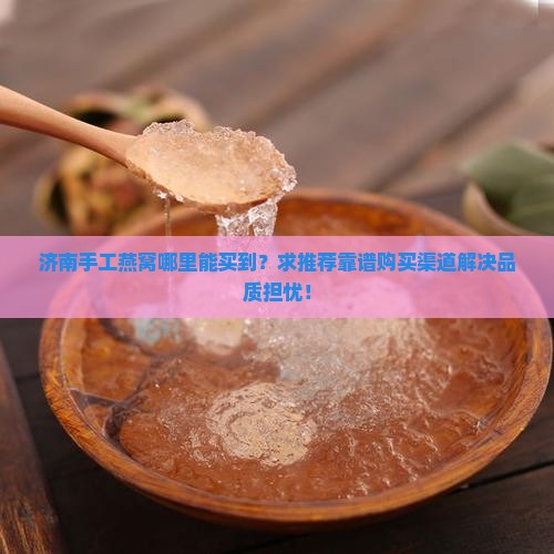济南手工燕窝哪里能买到？求推荐靠谱购买渠道解决品质担忧！
