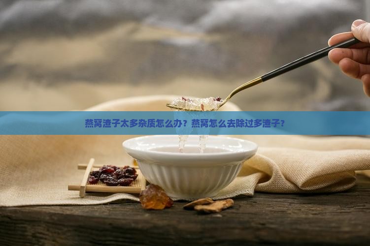 燕窝渣子太多杂质怎么办？燕窝怎么去除过多渣子？