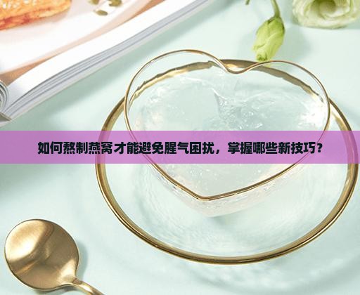 如何熬制燕窝才能避免腥气困扰，掌握哪些新技巧？