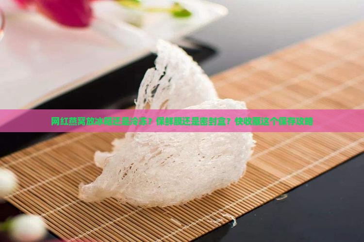 网红燕窝放冰箱还是冷冻？保鲜膜还是密封盒？快收藏这个保存攻略