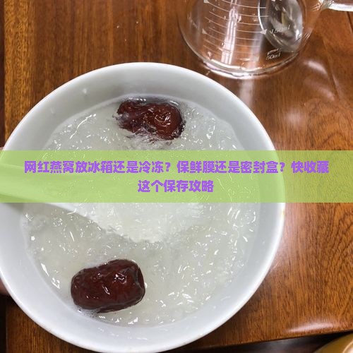 网红燕窝放冰箱还是冷冻？保鲜膜还是密封盒？快收藏这个保存攻略