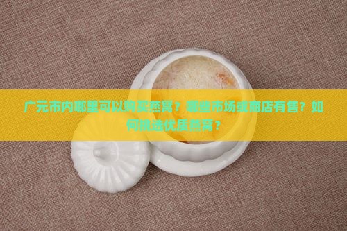 广元市内哪里可以购买燕窝？哪些市场或商店有售？如何挑选优质燕窝？