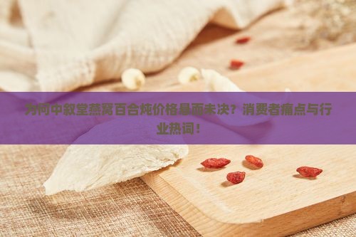 为何中叙堂燕窝百合炖价格悬而未决？消费者痛点与行业热词！