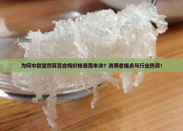 为何中叙堂燕窝百合炖价格悬而未决？消费者痛点与行业热词！