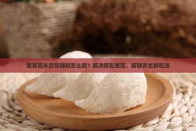 紫薯西米燕窝辅料怎么做？解决搭配难题，解锁养生新吃法