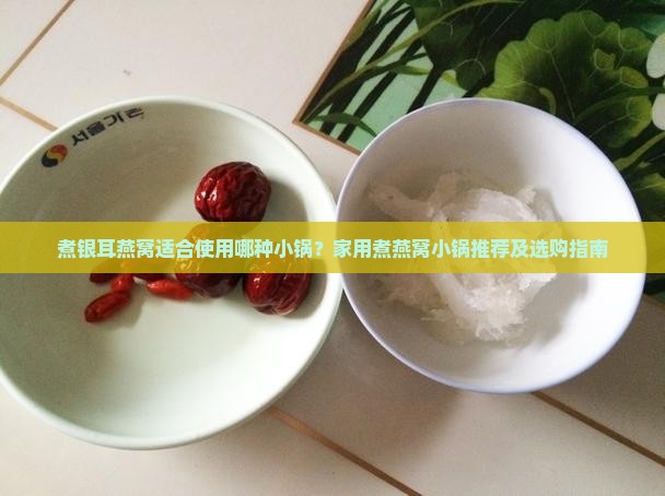 煮银耳燕窝适合使用哪种小锅？家用煮燕窝小锅推荐及选购指南