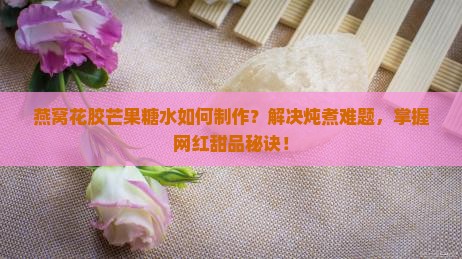 燕窝花胶芒果糖水如何制作？解决炖煮难题，掌握网红甜品秘诀！