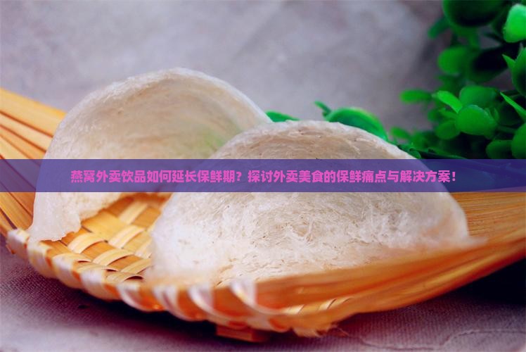 燕窝外卖饮品如何延长保鲜期？探讨外卖美食的保鲜痛点与解决方案！
