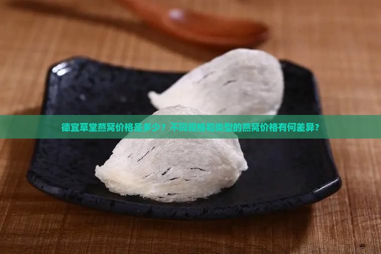 德宜草堂燕窝价格是多少？不同规格和类型的燕窝价格有何差异？