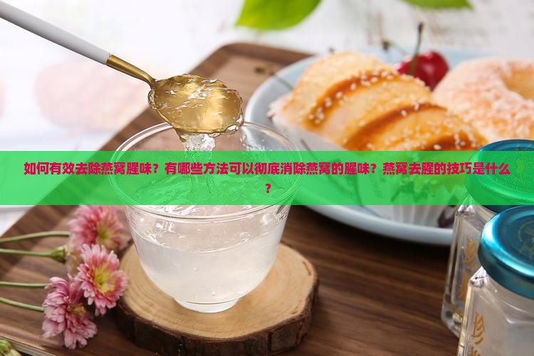 如何有效去除燕窝腥味？有哪些方法可以彻底消除燕窝的腥味？燕窝去腥的技巧是什么？