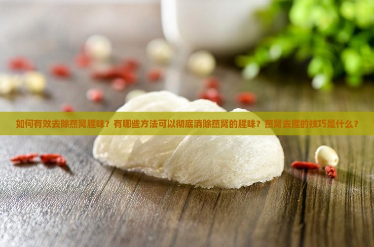 如何有效去除燕窝腥味？有哪些方法可以彻底消除燕窝的腥味？燕窝去腥的技巧是什么？