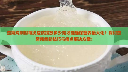 燕窝炖制时每次应该投放多少克才能确保营养最大化？探讨燕窝炖煮新技巧与痛点解决方案！