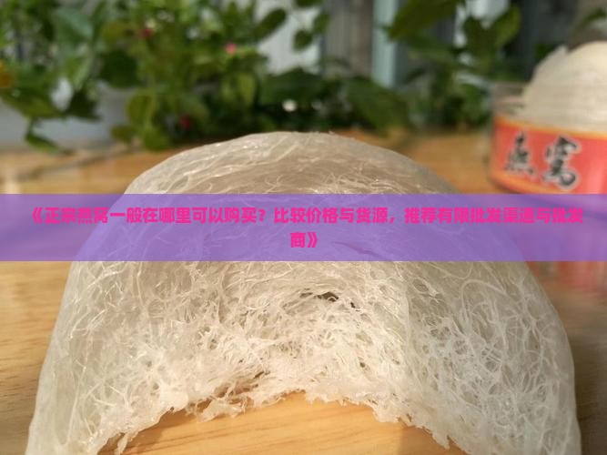 《正宗燕窝一般在哪里可以购买？比较价格与货源，推荐有限批发渠道与批发商》