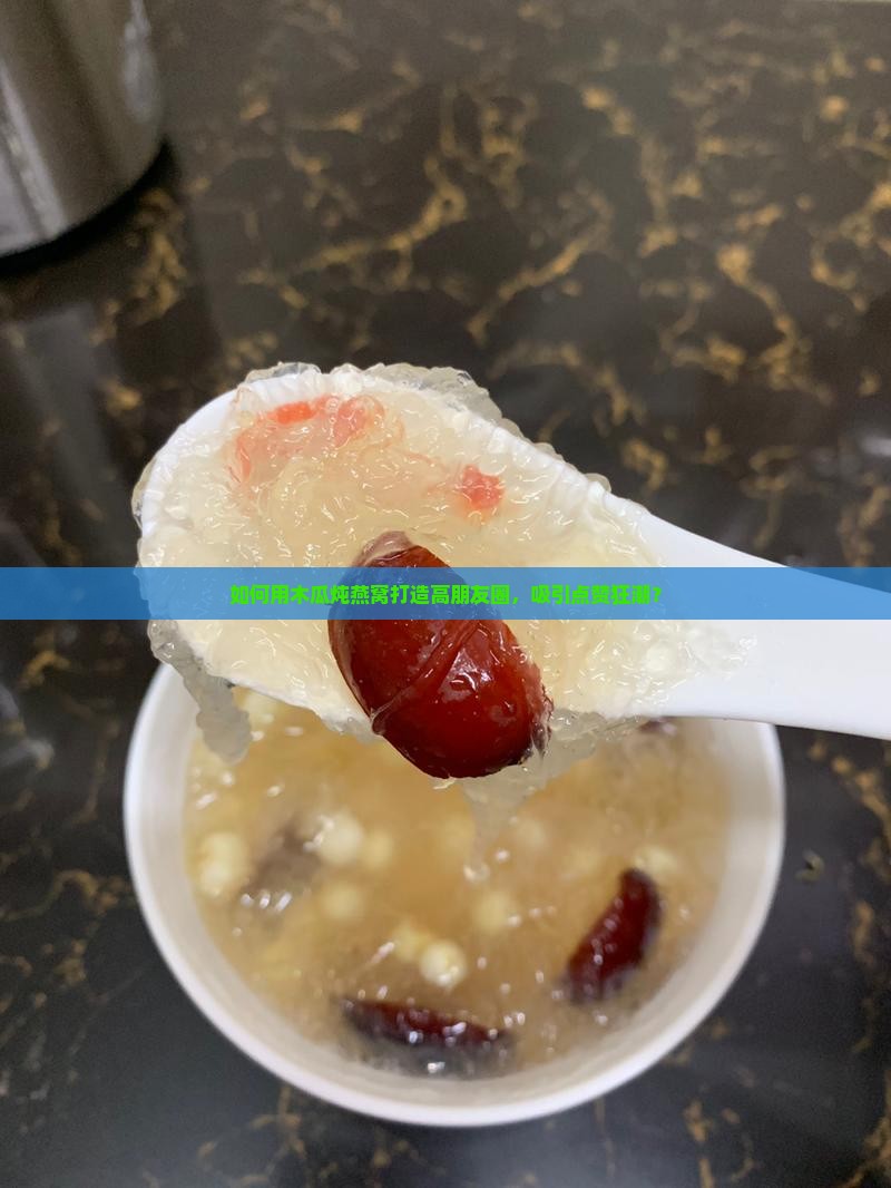 如何用木瓜炖燕窝打造高朋友圈，吸引点赞狂潮？